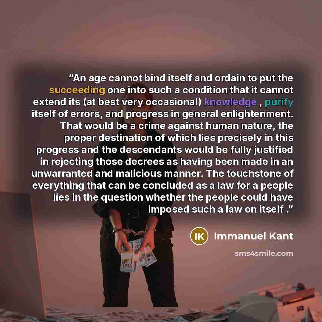 “An age cannot bind itself and ordain to put the succeeding one into such a condition that it cannot extend its (at best very occasional) knowledge , purify itself of errors, and progress in general enlightenment. That would be a crime against human nature, the proper destination of which lies…” quote by Immanuel Kant