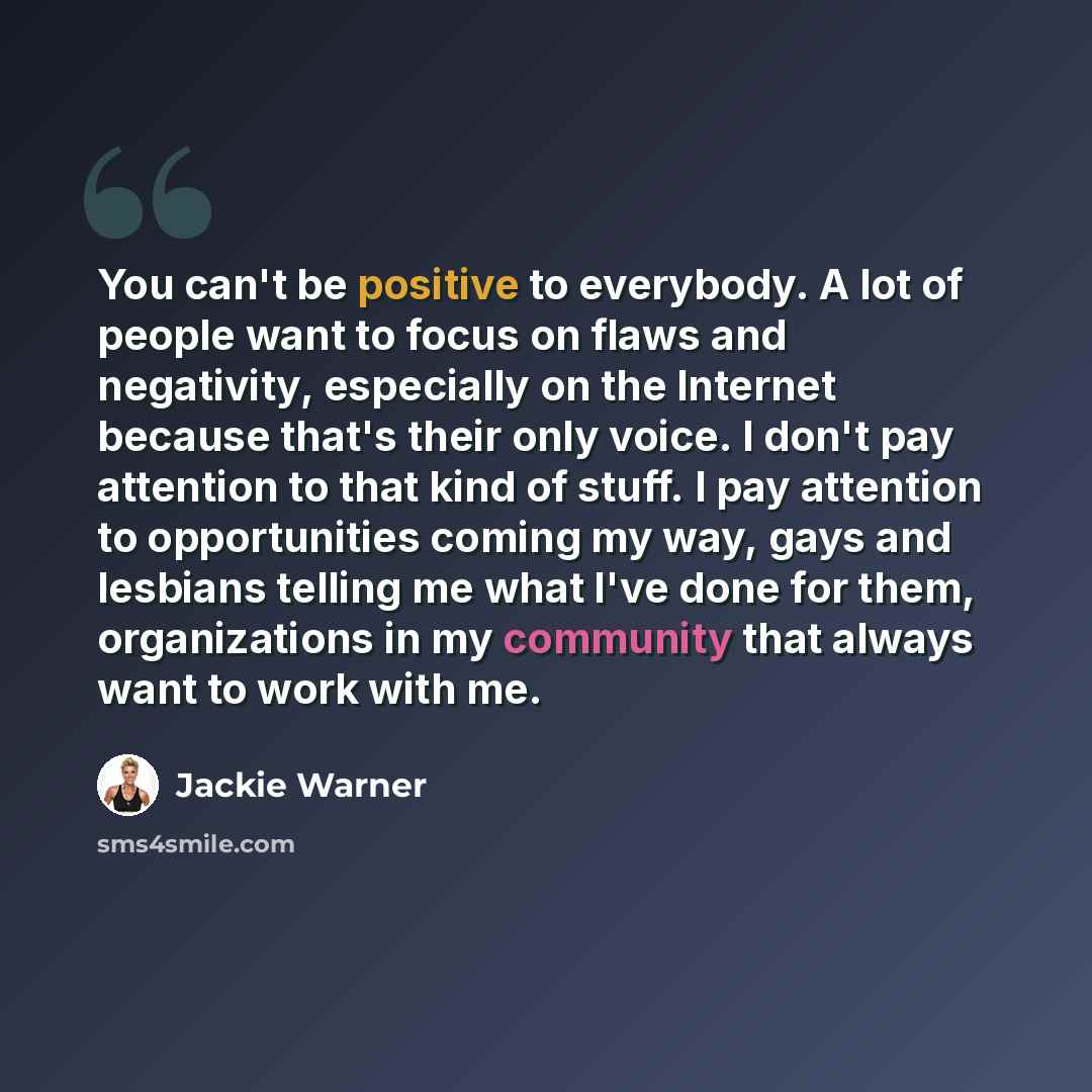 “You can't be positive to everybody. A lot of people want to focus on flaws and negativity, especially on the Internet because that's their only voice. I don't pay attention to that kind of stuff. I pay attention to opportunities coming my way, gays and lesbians telling me what I've done for them…” quote by Jackie Warner