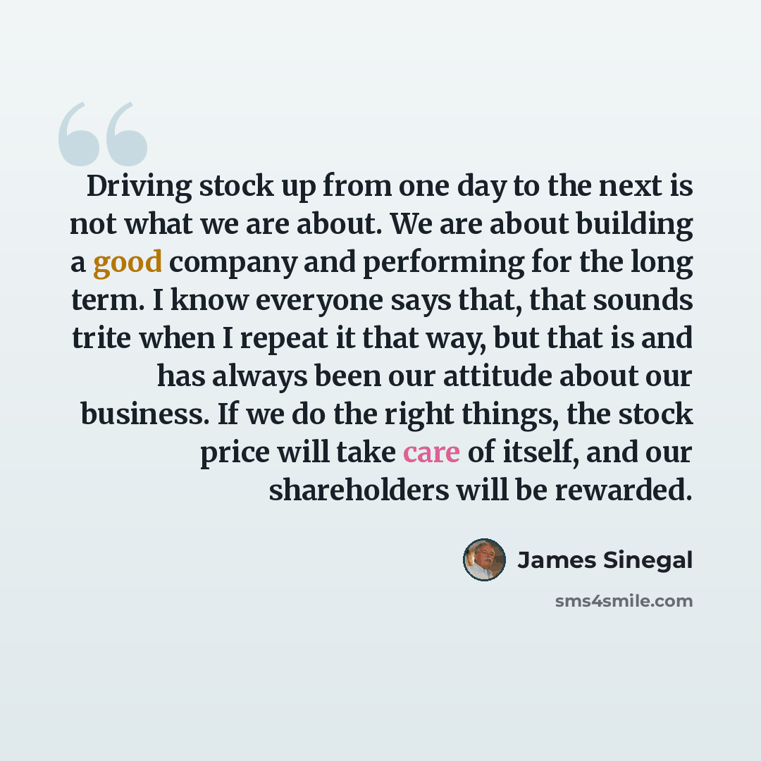 “Driving stock up from one day to the next is not what we are about. We are about building a good company and performing for the long term. I know everyone says that, that sounds trite when I repeat it that way, but that is and has always been our attitude about our business. If we do the right…” quote by James Sinegal
