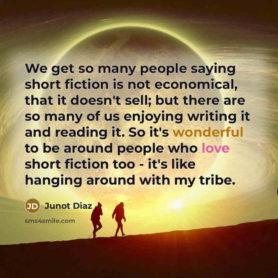 “We get so many people saying short fiction is not economical, that it doesn't sell; but there are so many of us enjoying writing it and reading it. So it's wonderful to be around people who love short fiction too - it's like hanging around with my tribe.” quote by Junot Diaz
