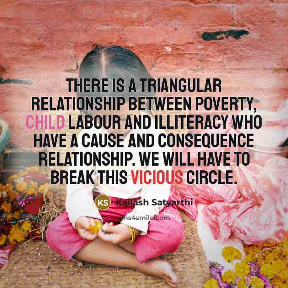 “There is a triangular relationship between poverty, child labour and illiteracy who have a cause and consequence relationship. We will have to break this vicious circle.” quote by Kailash Satyarthi