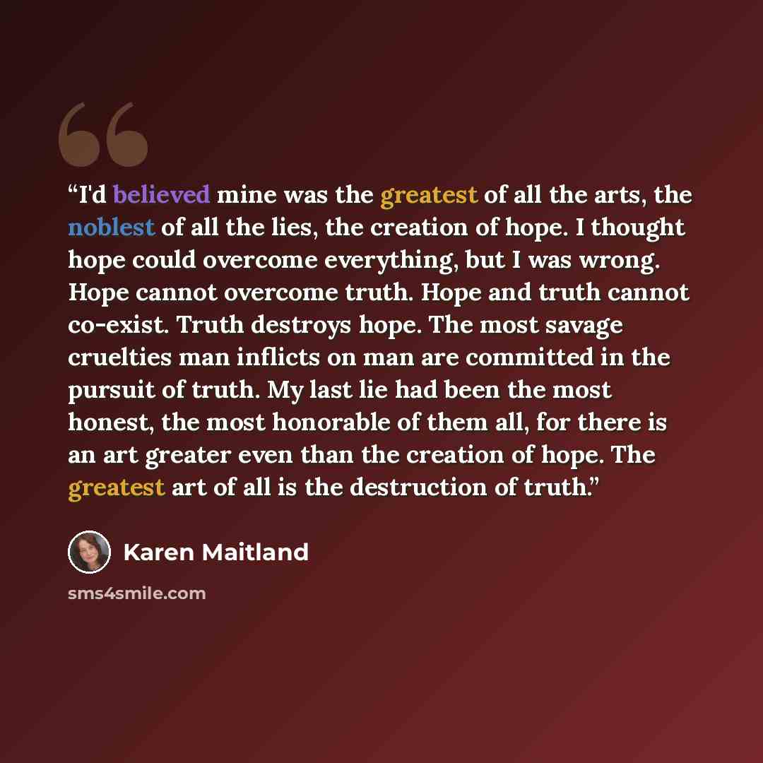 “I'd believed mine was the greatest of all the arts, the noblest of all the lies, the creation of hope. I thought hope could overcome everything, but I was wrong. Hope cannot overcome truth. Hope and truth cannot co-exist. Truth destroys hope. The most savage cruelties man inflicts on man are…” quote by Karen Maitland
