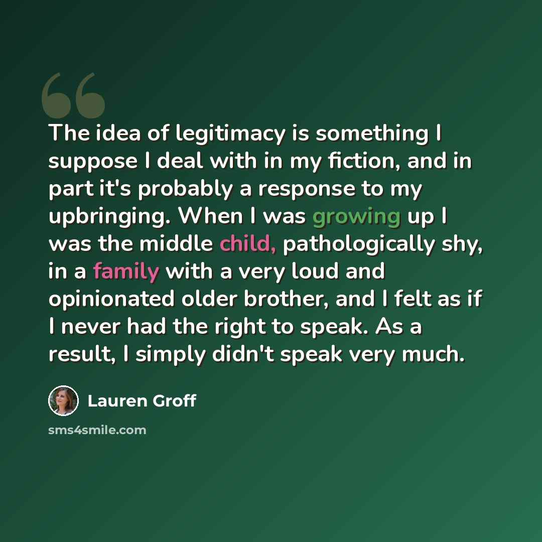 “The idea of legitimacy is something I suppose I deal with in my fiction, and in part it's probably a response to my upbringing. When I was growing up I was the middle child, pathologically shy, in a family with a very loud and opinionated older brother, and I felt as if I never had the right to…” quote by Lauren Groff