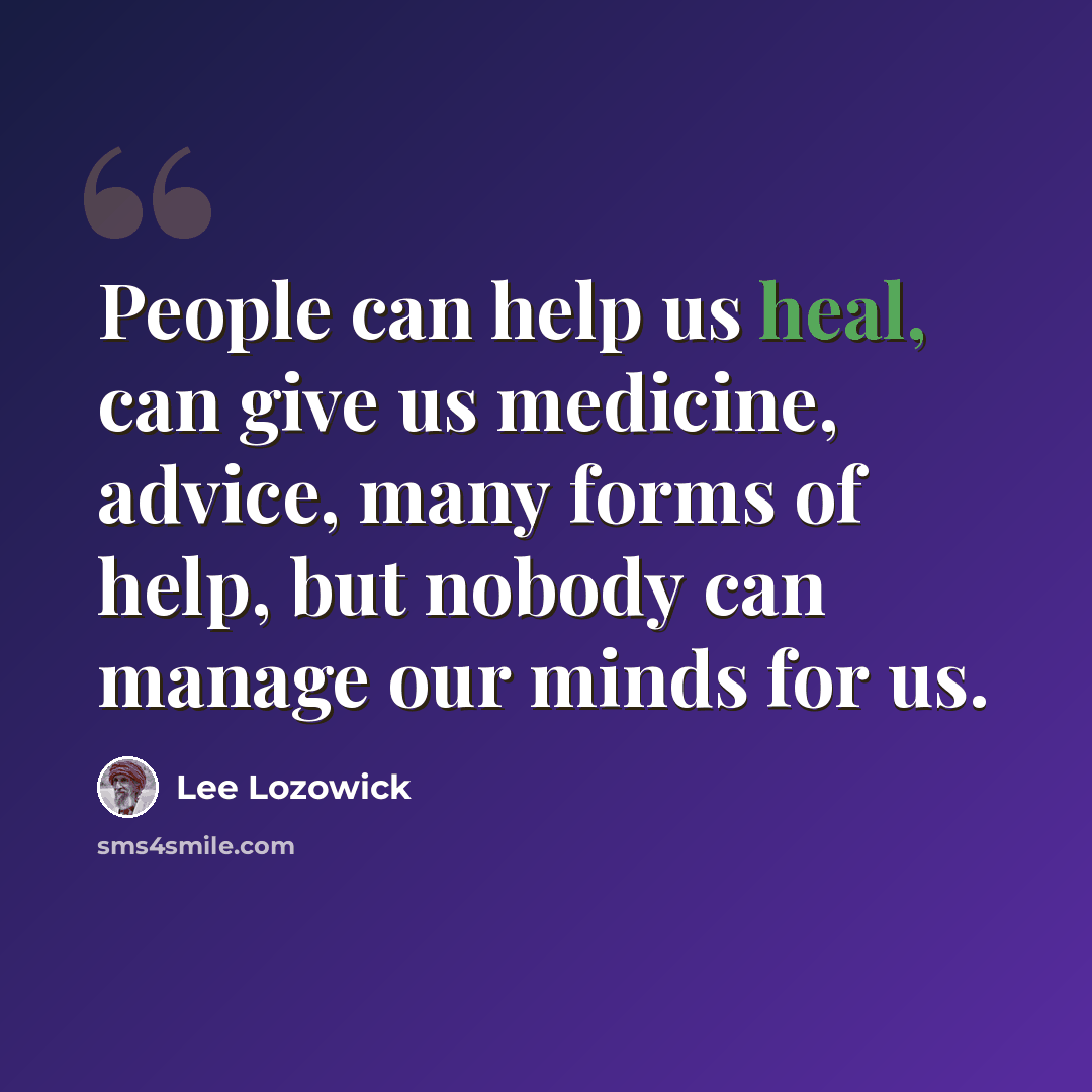 “People can help us heal, can give us medicine, advice, many forms of help, but nobody can manage our minds for us.” quote by Lee Lozowick