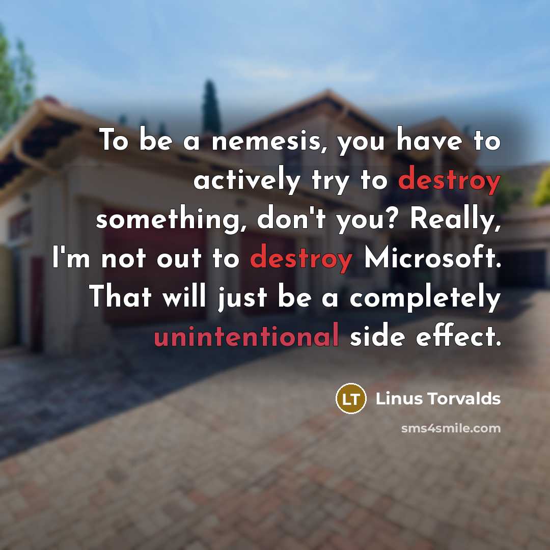 “To be a nemesis, you have to actively try to destroy something, don't you? Really, I'm not out to destroy Microsoft. That will just be a completely unintentional side effect.” quote by Linus Torvalds