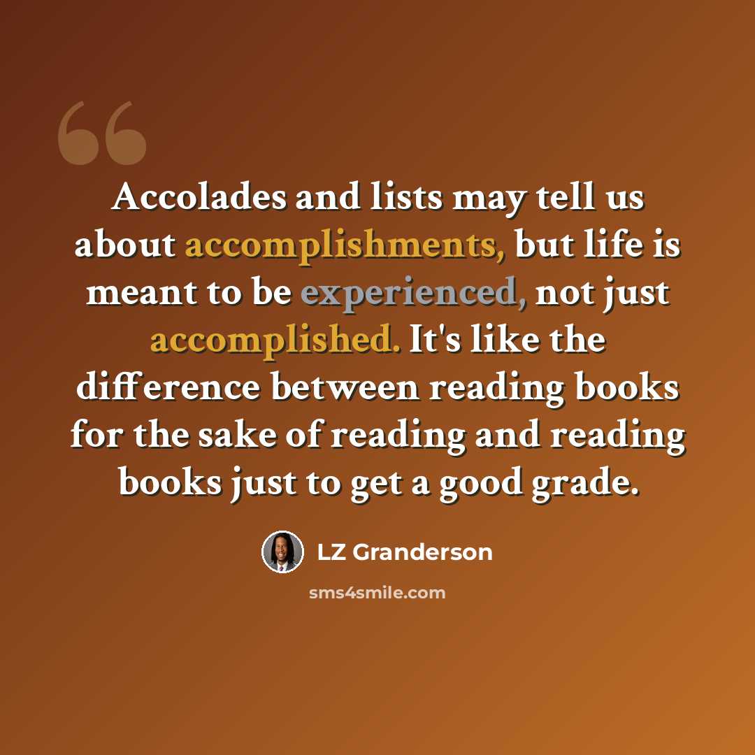 “Accolades and lists may tell us about accomplishments, but life is meant to be experienced, not just accomplished. It's like the difference between reading books for the sake of reading and reading books just to get a good grade.” quote by LZ Granderson
