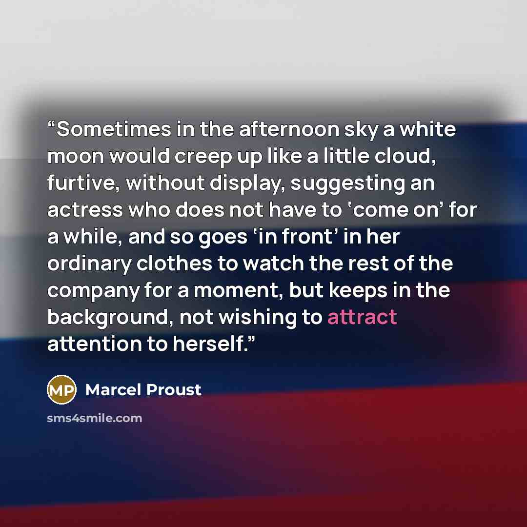 “Sometimes in the afternoon sky a white moon would creep up like a little cloud, furtive, without display, suggesting an actress who does not have to ‘come on’ for a while, and so goes ‘in front’ in her ordinary clothes to watch the rest of the company for a moment, but keeps in the background, not…” quote by Marcel Proust