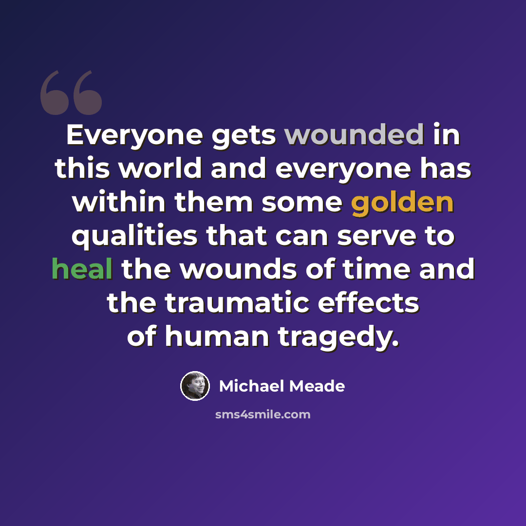 “Everyone gets wounded in this world and everyone has within them some golden qualities that can serve to heal the wounds of time and the traumatic effects of human tragedy.” quote by Michael Meade