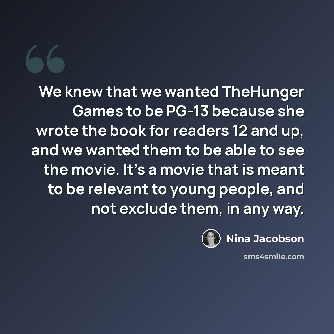 “We knew that we wanted TheHunger Games to be PG-13 because she wrote the book for readers 12 and up, and we wanted them to be able to see the movie. It's a movie that is meant to be relevant to young people, and not exclude them, in any way.” quote by Nina Jacobson