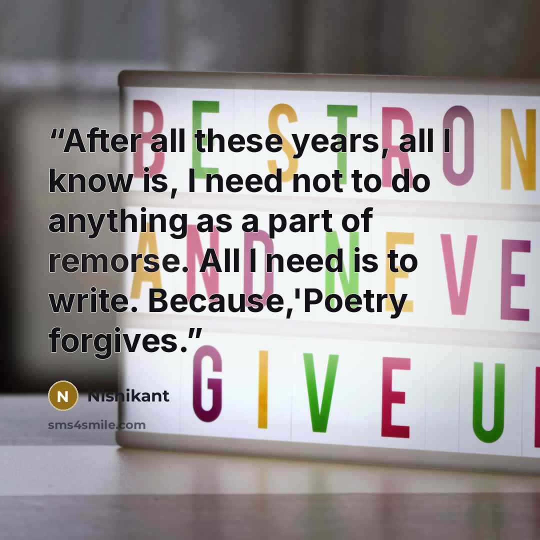 “After all these years, all I know is, I need not to do anything as a part of remorse. All I need is to write. Because,'Poetry forgives.” quote by Nishikant