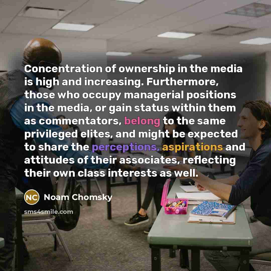 “Concentration of ownership in the media is high and increasing. Furthermore, those who occupy managerial positions in the media, or gain status within them as commentators, belong to the same privileged elites, and might be expected to share the perceptions, aspirations and attitudes of their…” quote by Noam Chomsky