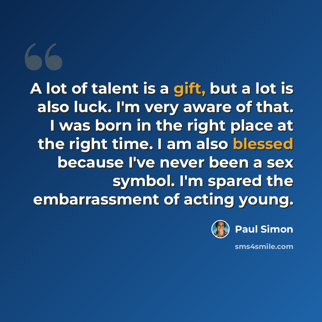 “A lot of talent is a gift, but a lot is also luck. I'm very aware of that. I was born in the right place at the right time. I am also blessed because I've never been a sex symbol. I'm spared the embarrassment of acting young.” quote by Paul Simon