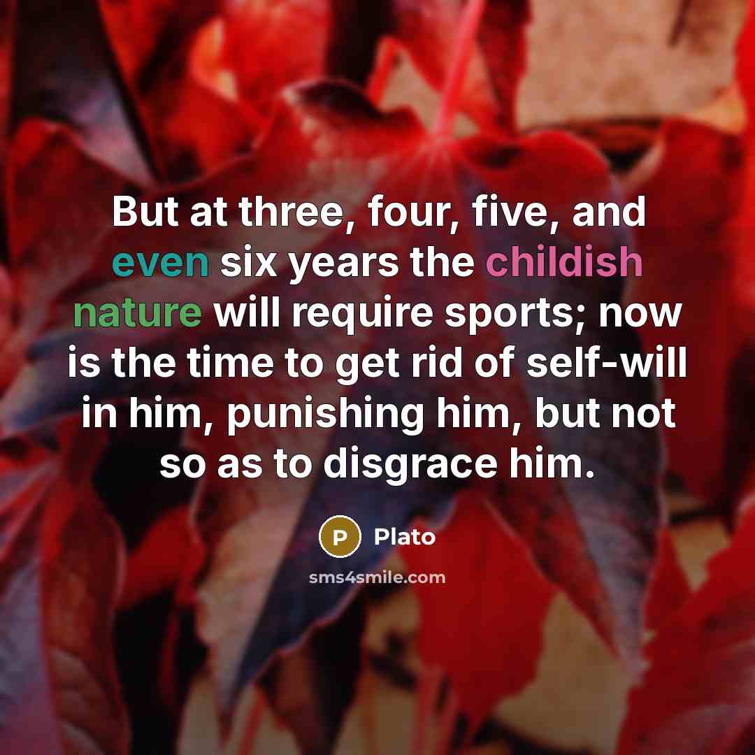 “But at three, four, five, and even six years the childish nature will require sports; now is the time to get rid of self-will in him, punishing him, but not so as to disgrace him.” quote by Plato