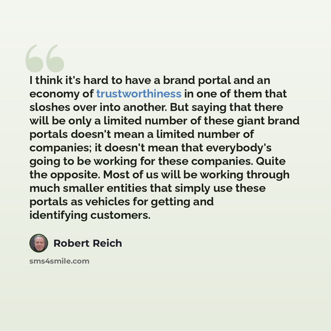 “I think it's hard to have a brand portal and an economy of trustworthiness in one of them that sloshes over into another. But saying that there will be only a limited number of these giant brand portals doesn't mean a limited number of companies; it doesn't mean that everybody's going to be…” quote by Robert Reich