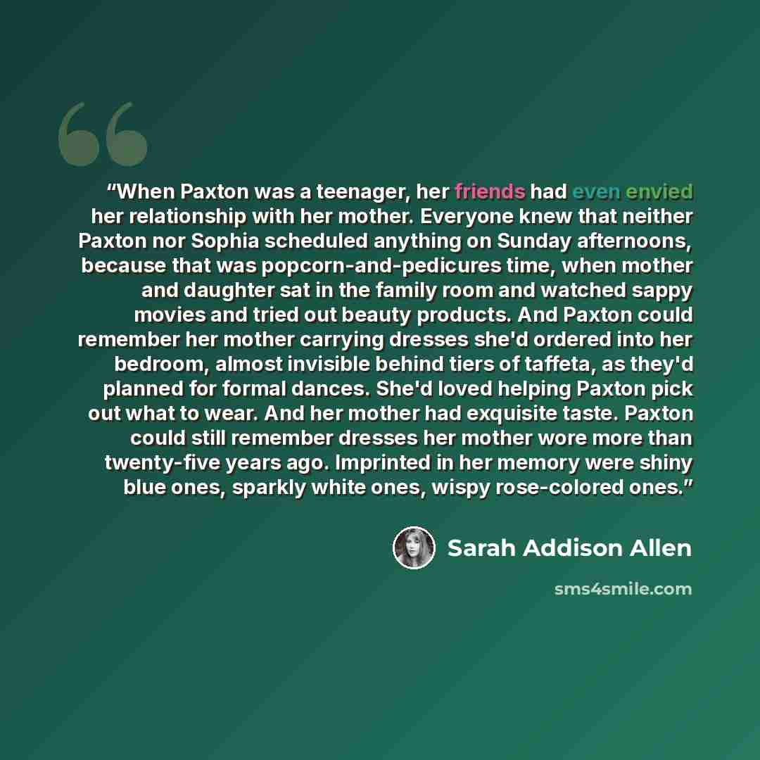 “When Paxton was a teenager, her friends had even envied her relationship with her mother. Everyone knew that neither Paxton nor Sophia scheduled anything on Sunday afternoons, because that was popcorn-and-pedicures time, when mother and daughter sat in the family room and watched sappy movies and…” quote by Sarah Addison Allen