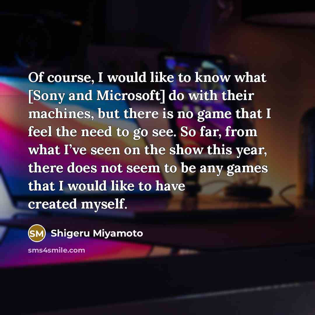“Of course, I would like to know what [Sony and Microsoft] do with their machines, but there is no game that I feel the need to go see. So far, from what I’ve seen on the show this year, there does not seem to be any games that I would like to have created myself.” quote by Shigeru Miyamoto
