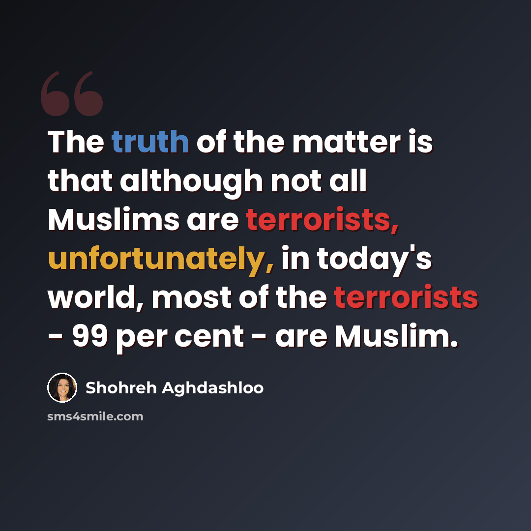 “The truth of the matter is that although not all Muslims are terrorists, unfortunately, in today's world, most of the terrorists - 99 per cent - are Muslim.” quote by Shohreh Aghdashloo
