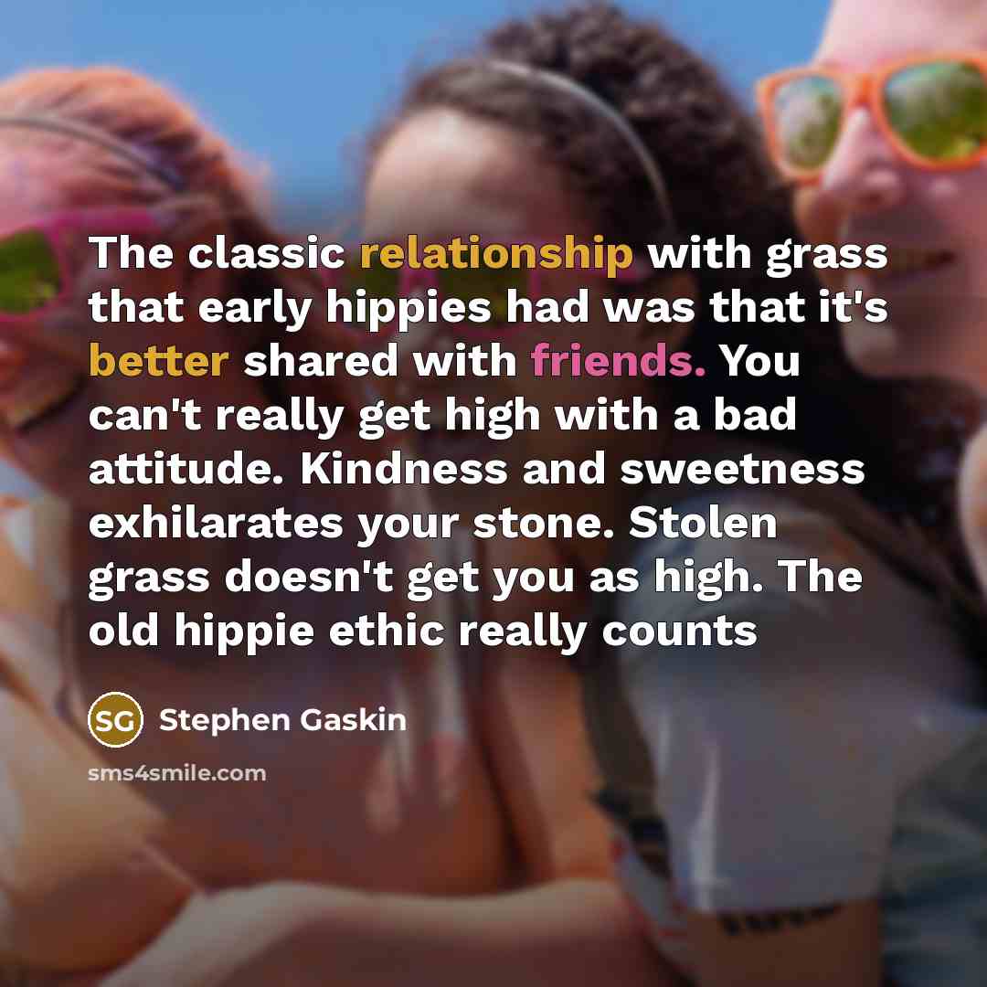 “The classic relationship with grass that early hippies had was that it's better shared with friends. You can't really get high with a bad attitude. Kindness and sweetness exhilarates your stone. Stolen grass doesn't get you as high. The old hippie ethic really counts” quote by Stephen Gaskin