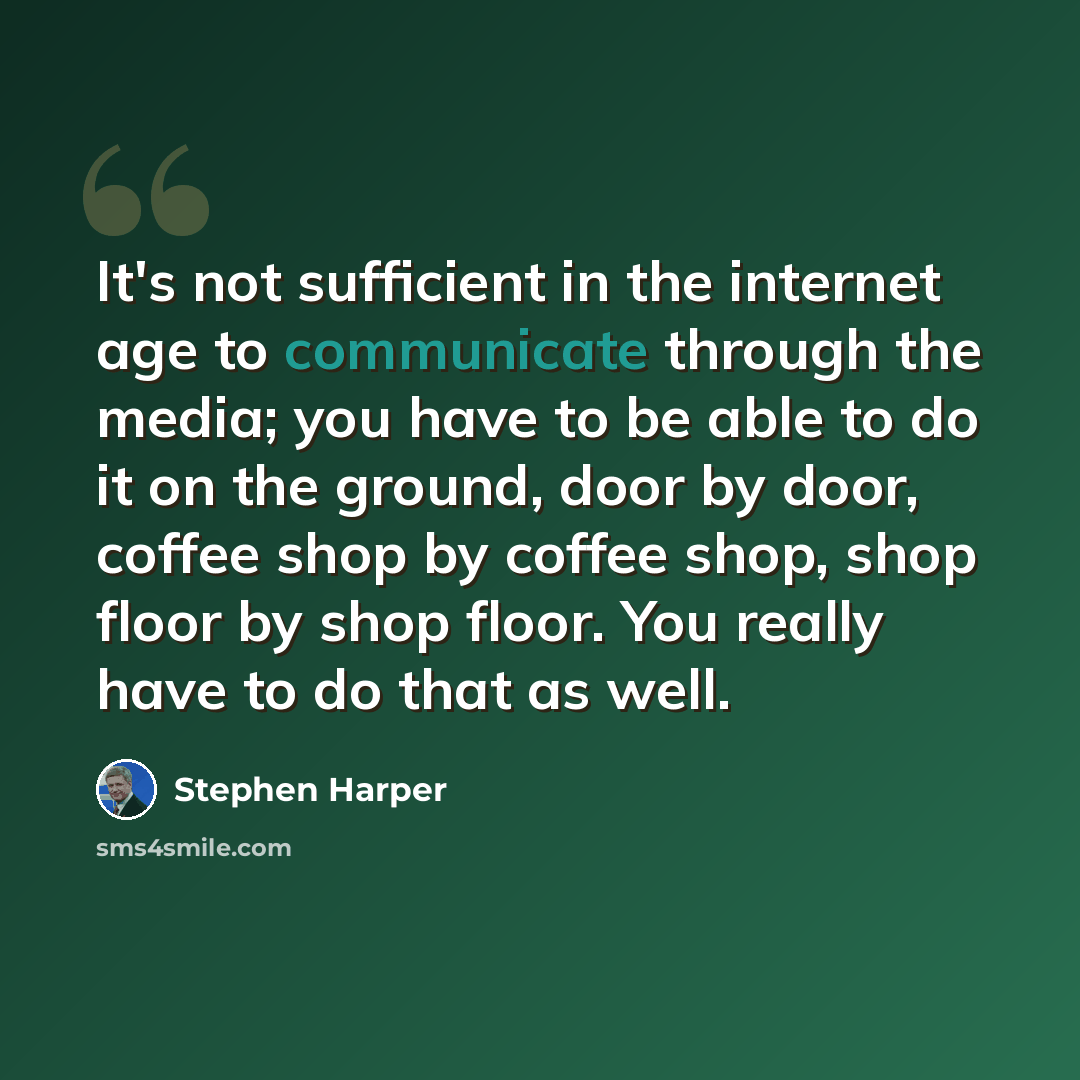 “It's not sufficient in the internet age to communicate through the media; you have to be able to do it on the ground, door by door, coffee shop by coffee shop, shop floor by shop floor. You really have to do that as well.” quote by Stephen Harper
