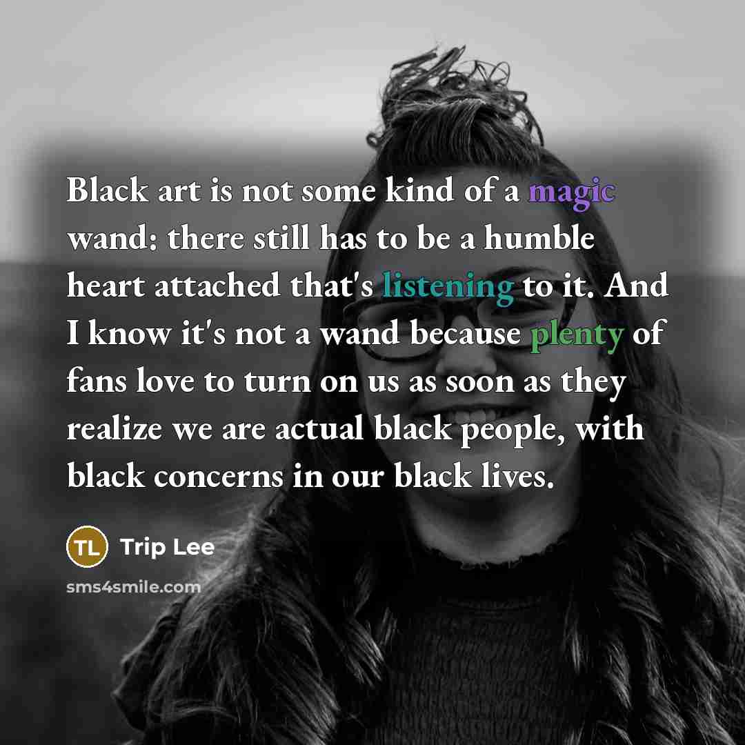 “Black art is not some kind of a magic wand: there still has to be a humble heart attached that's listening to it. And I know it's not a wand because plenty of fans love to turn on us as soon as they realize we are actual black people, with black concerns in our black lives.” quote by Trip Lee