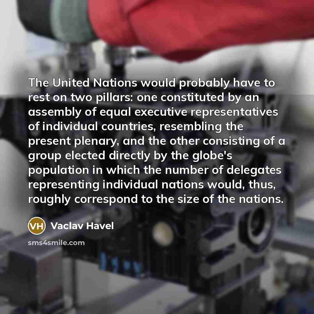 “The United Nations would probably have to rest on two pillars: one constituted by an assembly of equal executive representatives of individual countries, resembling the present plenary, and the other consisting of a group elected directly by the globe's population in which the number of delegates…” quote by Vaclav Havel