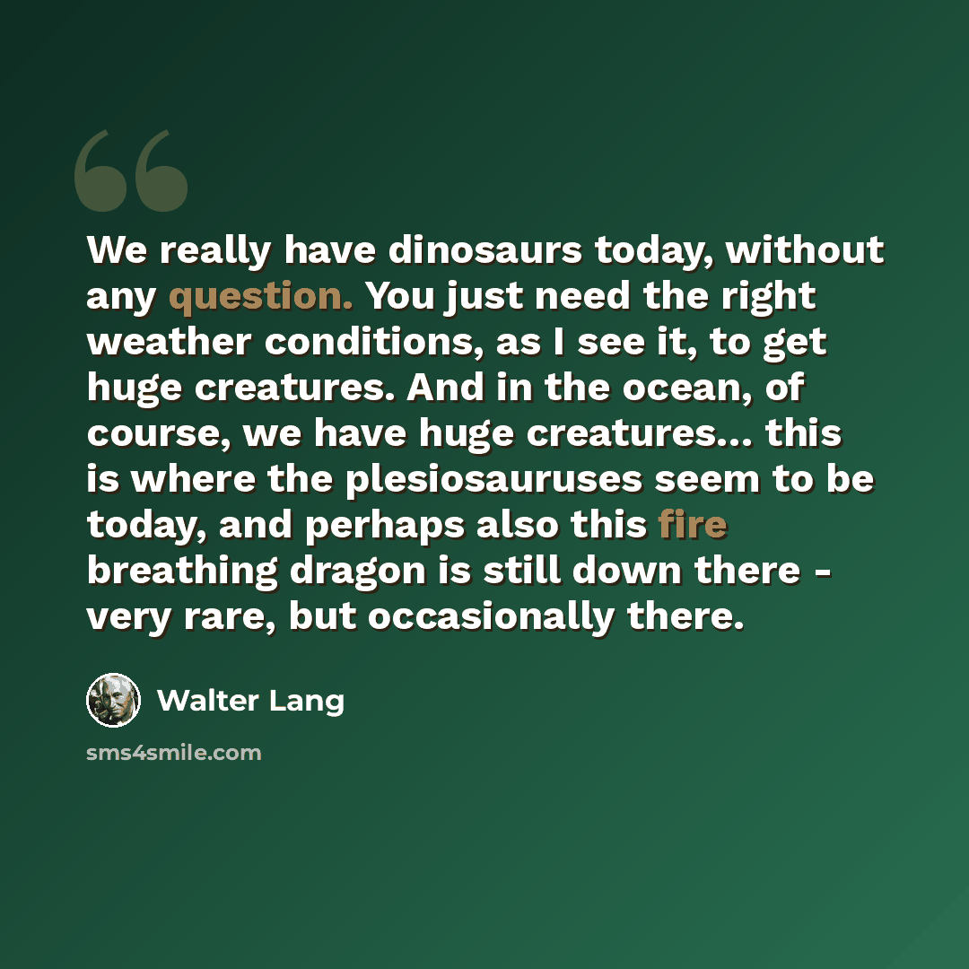 “We really have dinosaurs today, without any question. You just need the right weather conditions, as I see it, to get huge creatures. And in the ocean, of course, we have huge creatures… this is where the plesiosauruses seem to be today, and perhaps also this fire breathing dragon is still down…” quote by Walter Lang