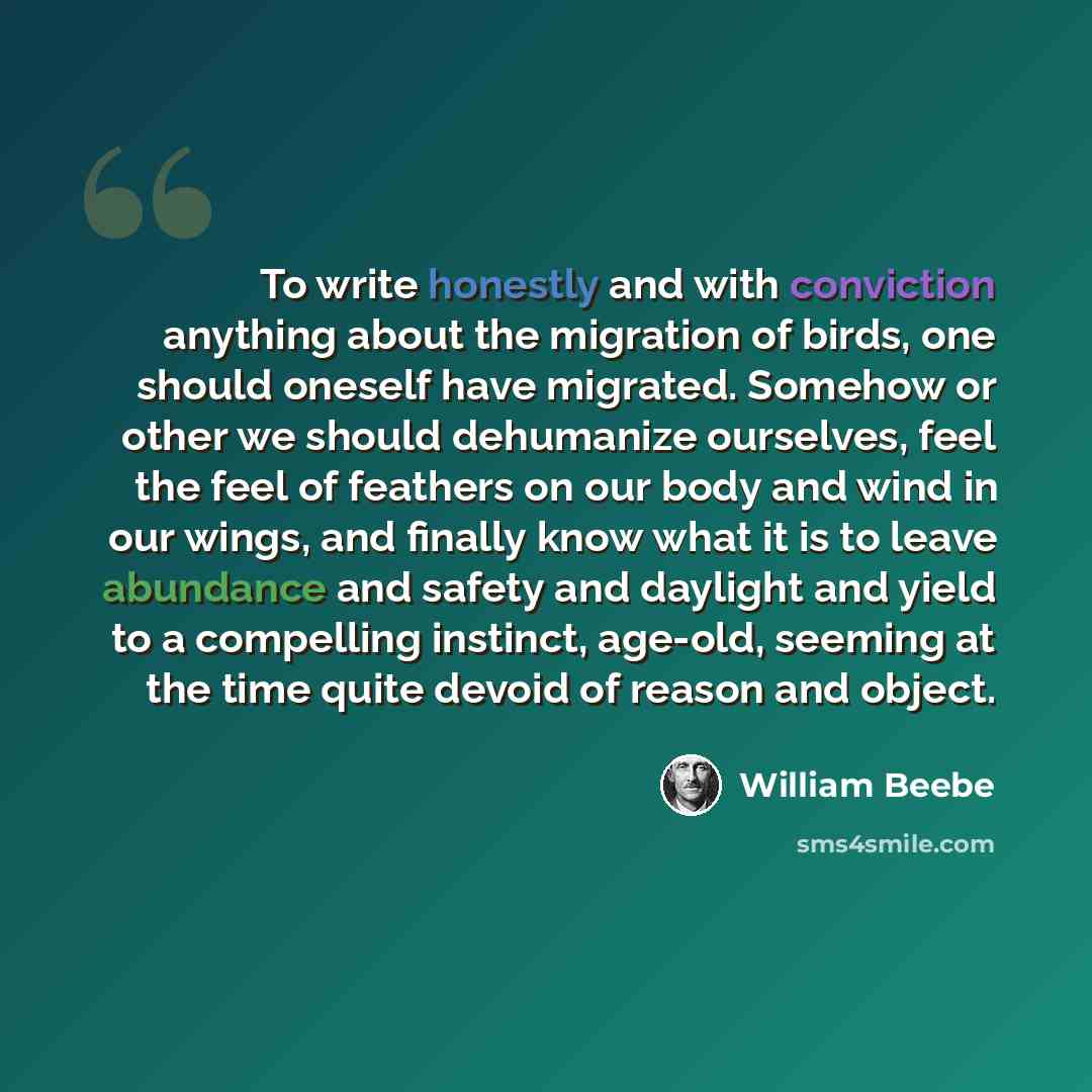 “To write honestly and with conviction anything about the migration of birds, one should oneself have migrated. Somehow or other we should dehumanize ourselves, feel the feel of feathers on our body and wind in our wings, and finally know what it is to leave abundance and safety and daylight and…” quote by William Beebe