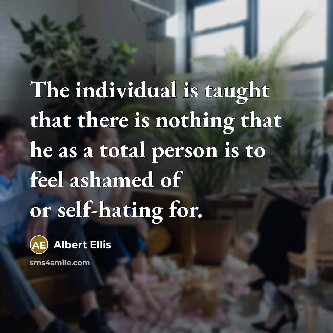 “The individual is taught that there is nothing that he as a total person is to feel ashamed of or self-hating for.” quote by Albert Ellis