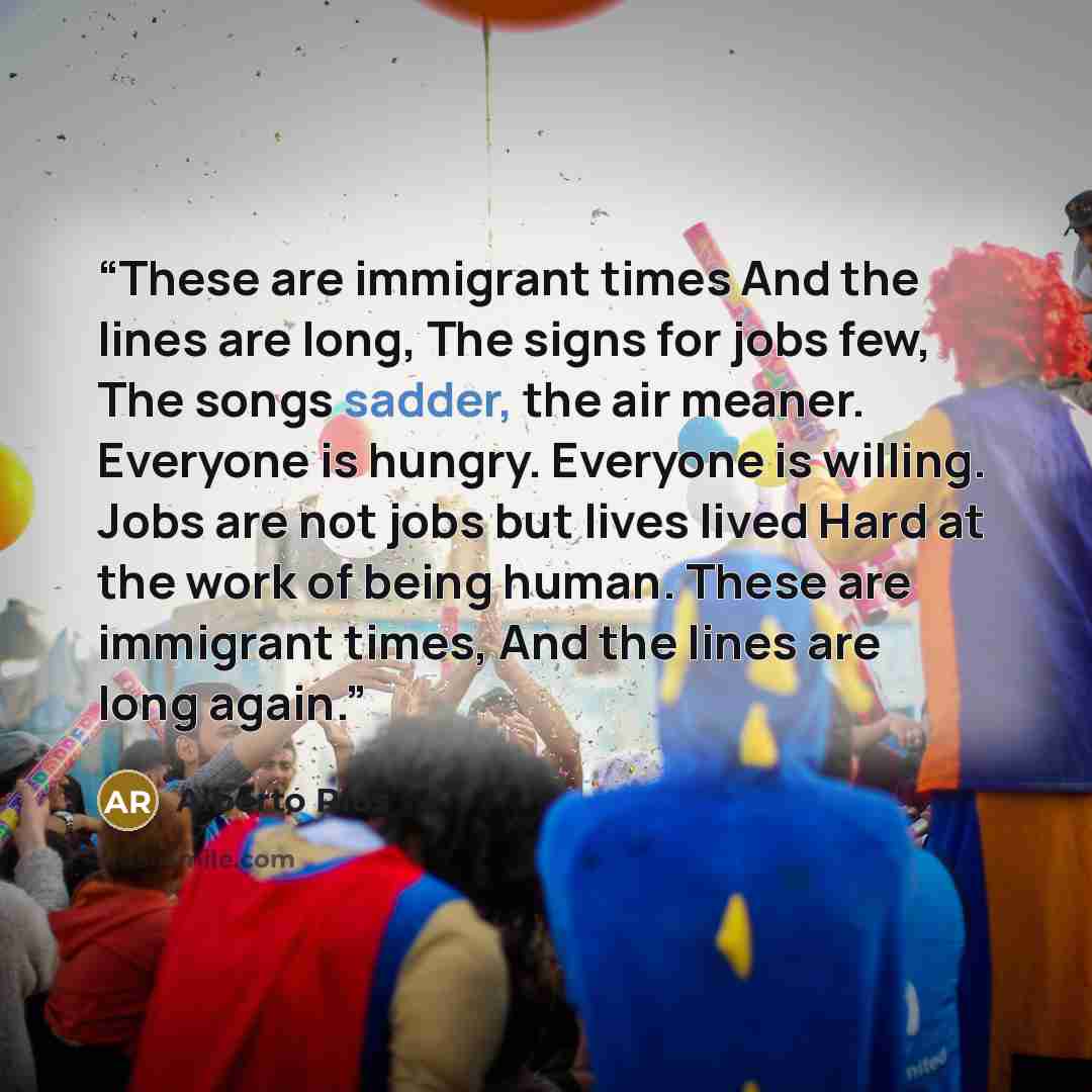 “These are immigrant times And the lines are long, The signs for jobs few, The songs sadder, the air meaner. Everyone is hungry. Everyone is willing. Jobs are not jobs but lives lived Hard at the work of being human. These are immigrant times, And the lines are long again.” quote by Alberto Ríos