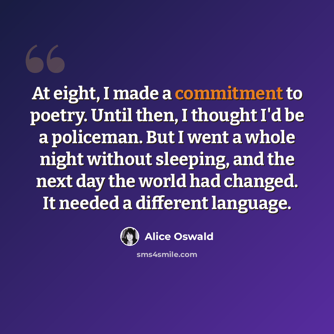 “At eight, I made a commitment to poetry. Until then, I thought I'd be a policeman. But I went a whole night without sleeping, and the next day the world had changed. It needed a different language.” quote by Alice Oswald