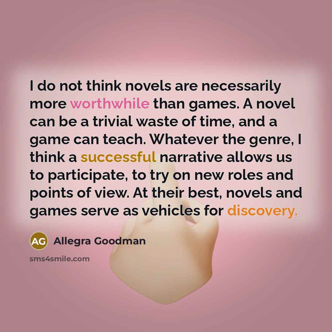 “I do not think novels are necessarily more worthwhile than games. A novel can be a trivial waste of time, and a game can teach. Whatever the genre, I think a successful narrative allows us to participate, to try on new roles and points of view. At their best, novels and games serve as vehicles for…” quote by Allegra Goodman