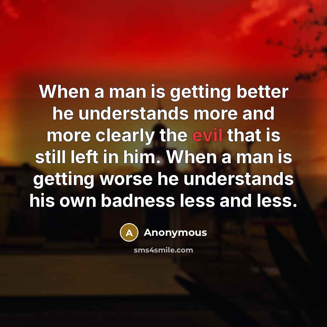 “When a man is getting better he understands more and more clearly the evil that is still left in him. When a man is getting worse he understands his own badness less and less.” quote by Anonymous