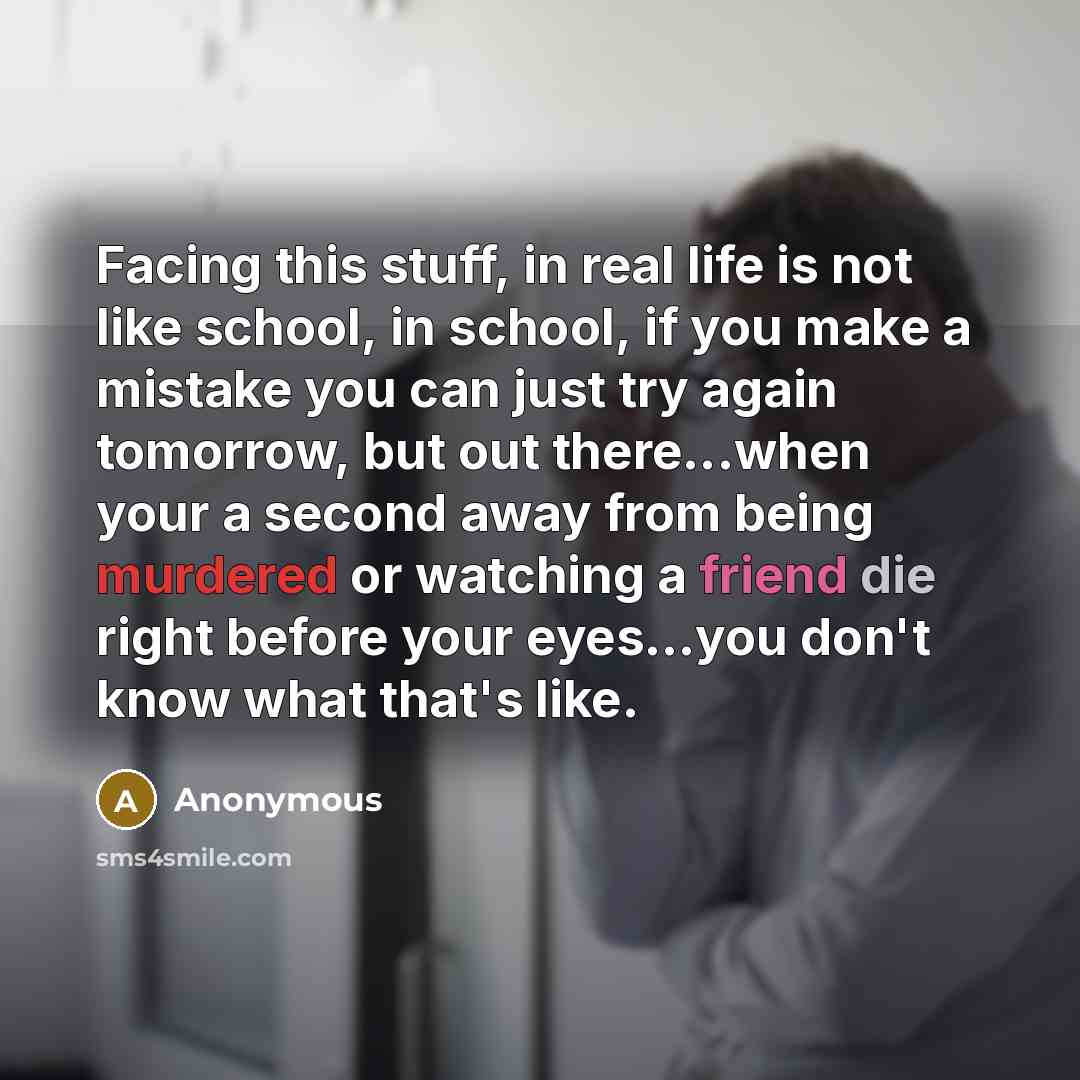 “Facing this stuff, in real life is not like school, in school, if you make a mistake you can just try again tomorrow, but out there...when your a second away from being murdered or watching a friend die right before your eyes...you don't know what that's like.” quote by Anonymous