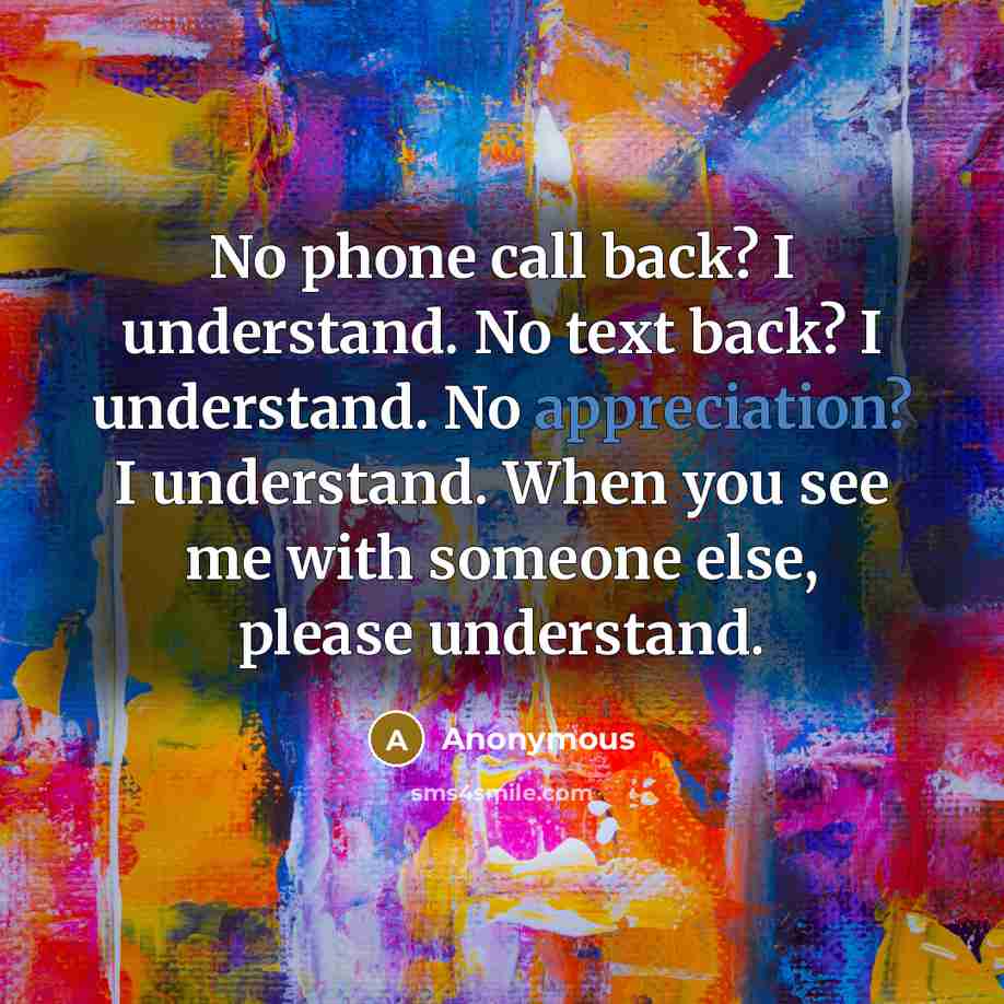 “No phone call back? I understand. No text back? I understand. No appreciation? I understand. When you see me with someone else, please understand.” quote by Anonymous