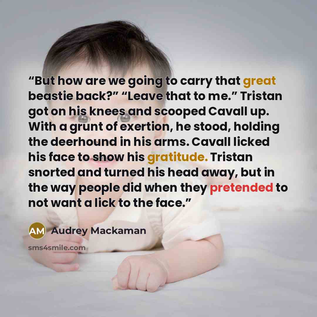 “But how are we going to carry that great beastie back?” “Leave that to me.” Tristan got on his knees and scooped Cavall up. With a grunt of exertion, he stood, holding the deerhound in his arms. Cavall licked his face to show his gratitude. Tristan snorted and turned his head away, but in the way…” quote by Audrey Mackaman