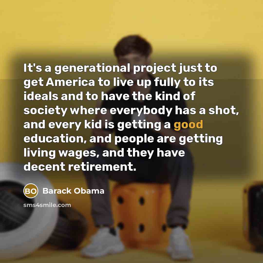 “It's a generational project just to get America to live up fully to its ideals and to have the kind of society where everybody has a shot, and every kid is getting a good education, and people are getting living wages, and they have decent retirement.” quote by Barack Obama
