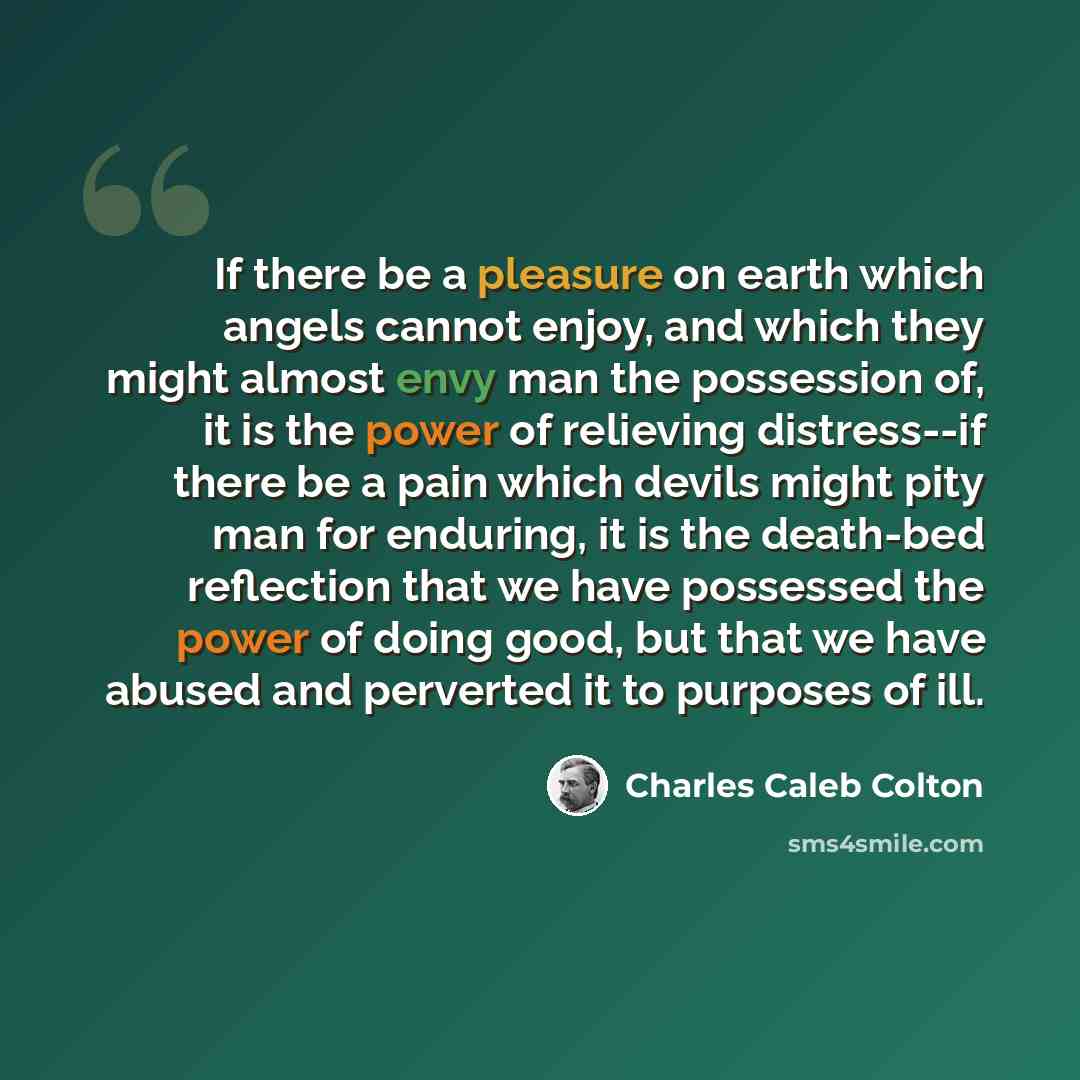 “If there be a pleasure on earth which angels cannot enjoy, and which they might almost envy man the possession of, it is the power of relieving distress--if there be a pain which devils might pity man for enduring, it is the death-bed reflection that we have possessed the power of doing good, but…” quote by Charles Caleb Colton