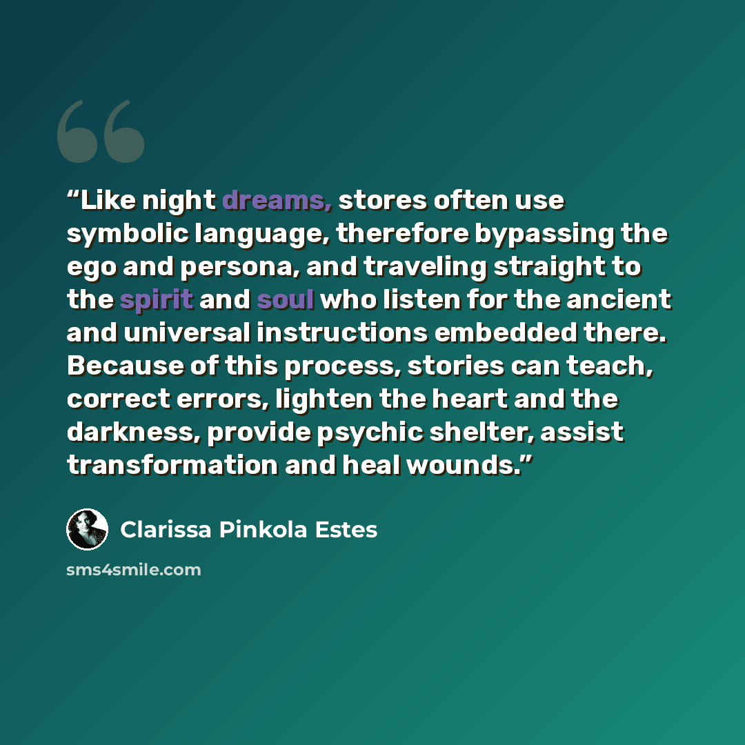 “Like night dreams, stores often use symbolic language, therefore bypassing the ego and persona, and traveling straight to the spirit and soul who listen for the ancient and universal instructions embedded there. Because of this process, stories can teach, correct errors, lighten the heart and the…” quote by Clarissa Pinkola Estes