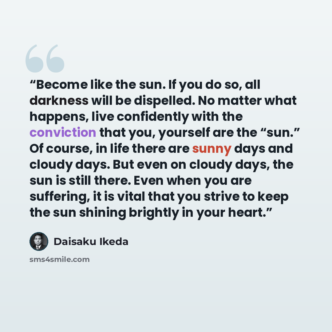 “Become like the sun. If you do so, all darkness will be dispelled. No matter what happens, live confidently with the conviction that you, yourself are the “sun.” Of course, in life there are sunny days and cloudy days. But even on cloudy days, the sun is still there. Even when you are suffering…” quote by Daisaku Ikeda