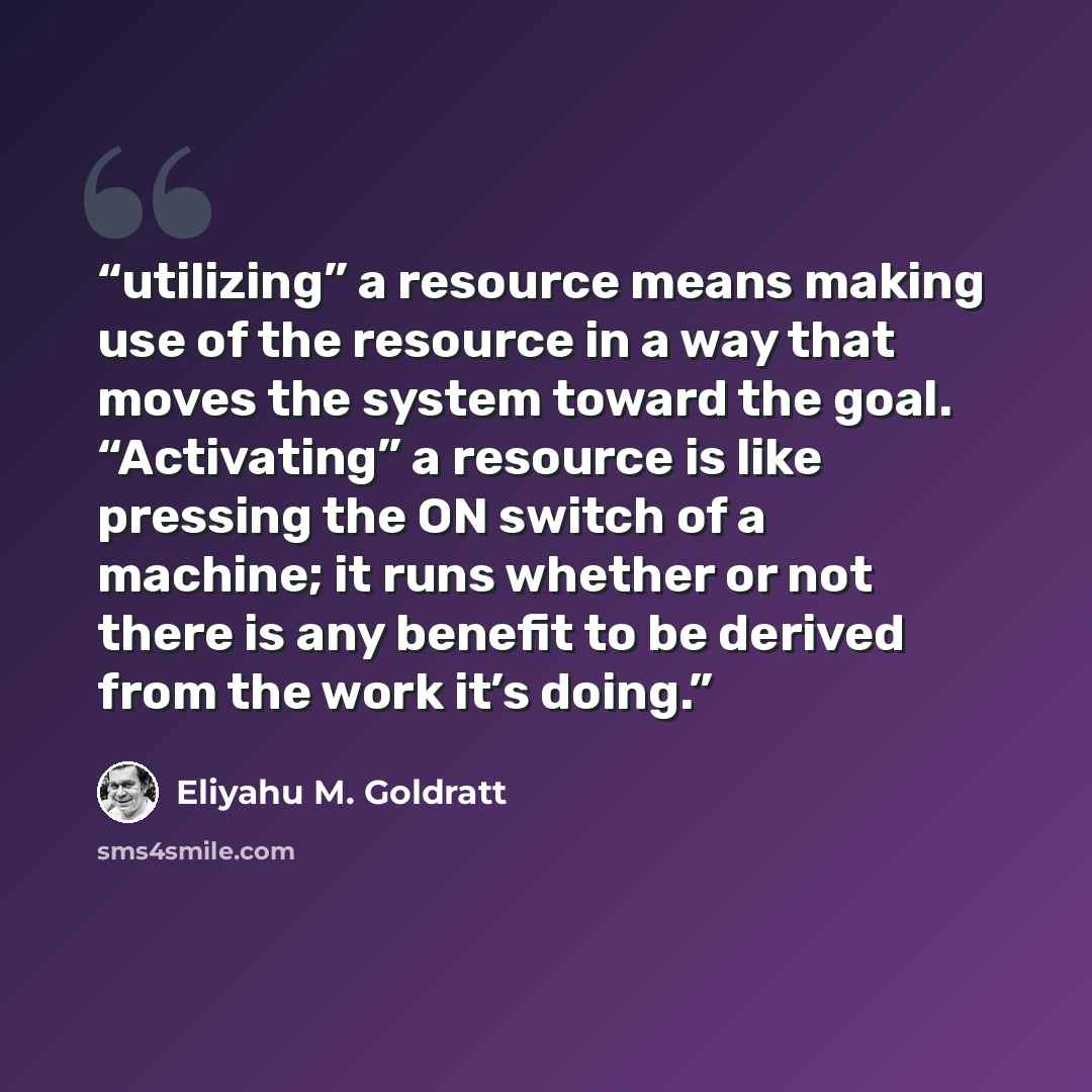 “utilizing” a resource means making use of the resource in a way that moves the system toward the goal. “Activating” a resource is like pressing the ON switch of a machine; it runs whether or not there is any benefit to be derived from the work it’s doing.” quote by Eliyahu M. Goldratt