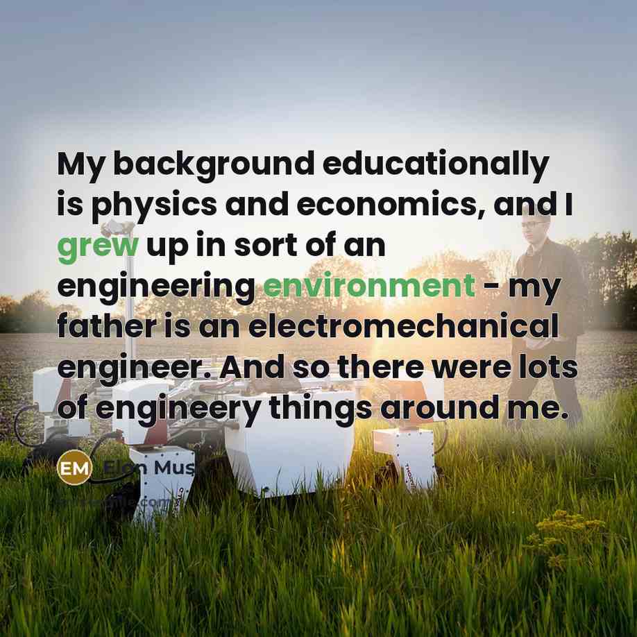 “My background educationally is physics and economics, and I grew up in sort of an engineering environment - my father is an electromechanical engineer. And so there were lots of engineery things around me.” quote by Elon Musk