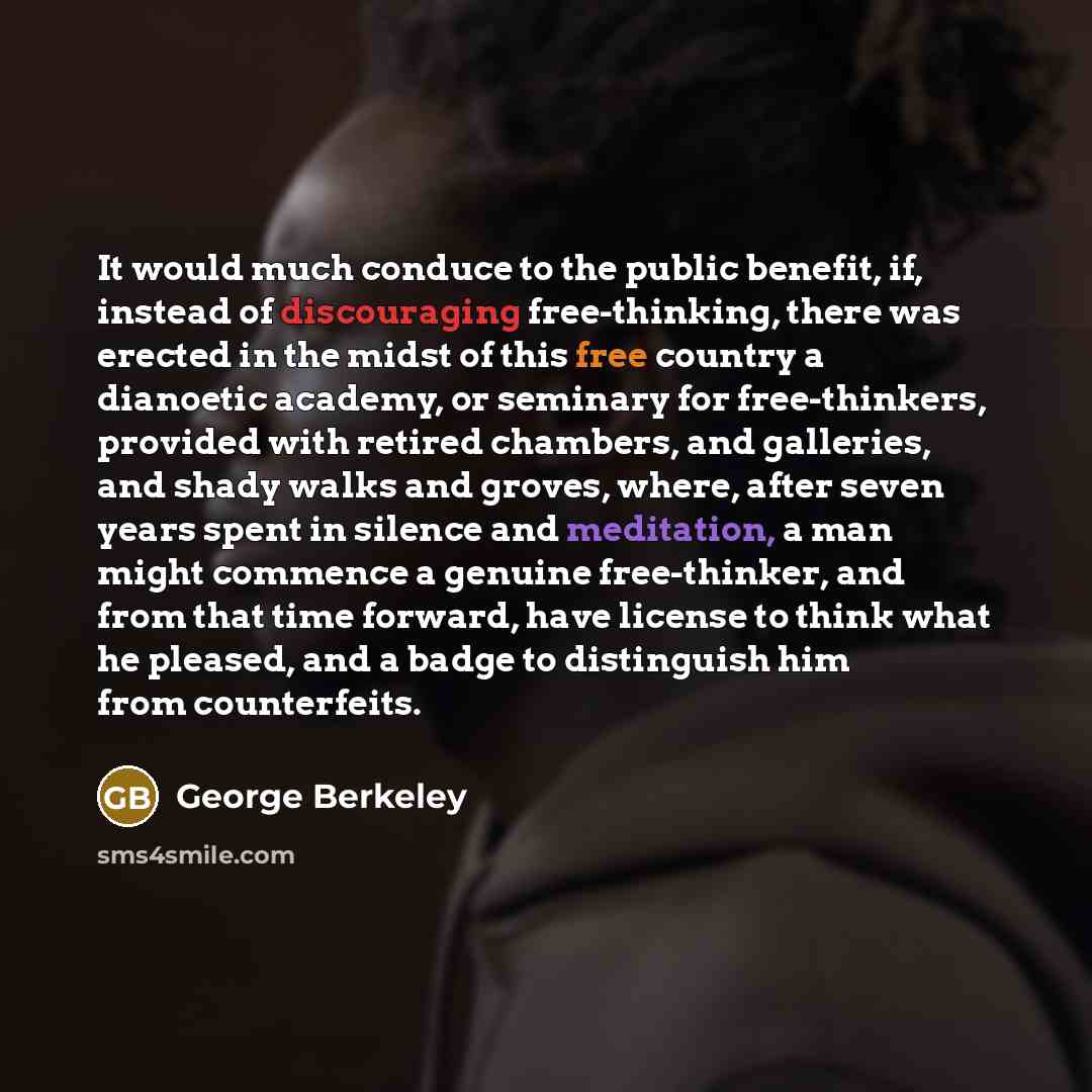 “It would much conduce to the public benefit, if, instead of discouraging free-thinking, there was erected in the midst of this free country a dianoetic academy, or seminary for free-thinkers, provided with retired chambers, and galleries, and shady walks and groves, where, after seven years spent…” quote by George Berkeley