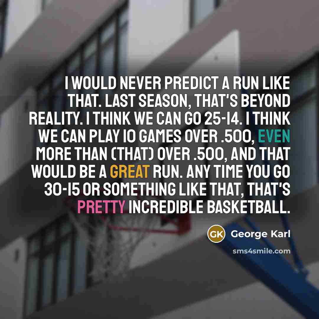 “I would never predict a run like that. Last season, that's beyond reality. I think we can go 25-14. I think we can play 10 games over .500, even more than (that) over .500, and that would be a great run. Any time you go 30-15 or something like that, that's pretty incredible basketball.” quote by George Karl