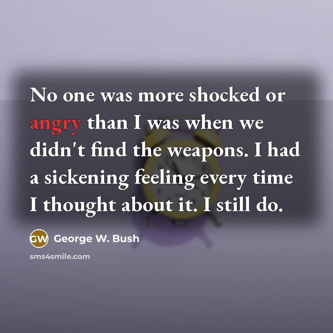 “No one was more shocked or angry than I was when we didn't find the weapons. I had a sickening feeling every time I thought about it. I still do.” quote by George W. Bush