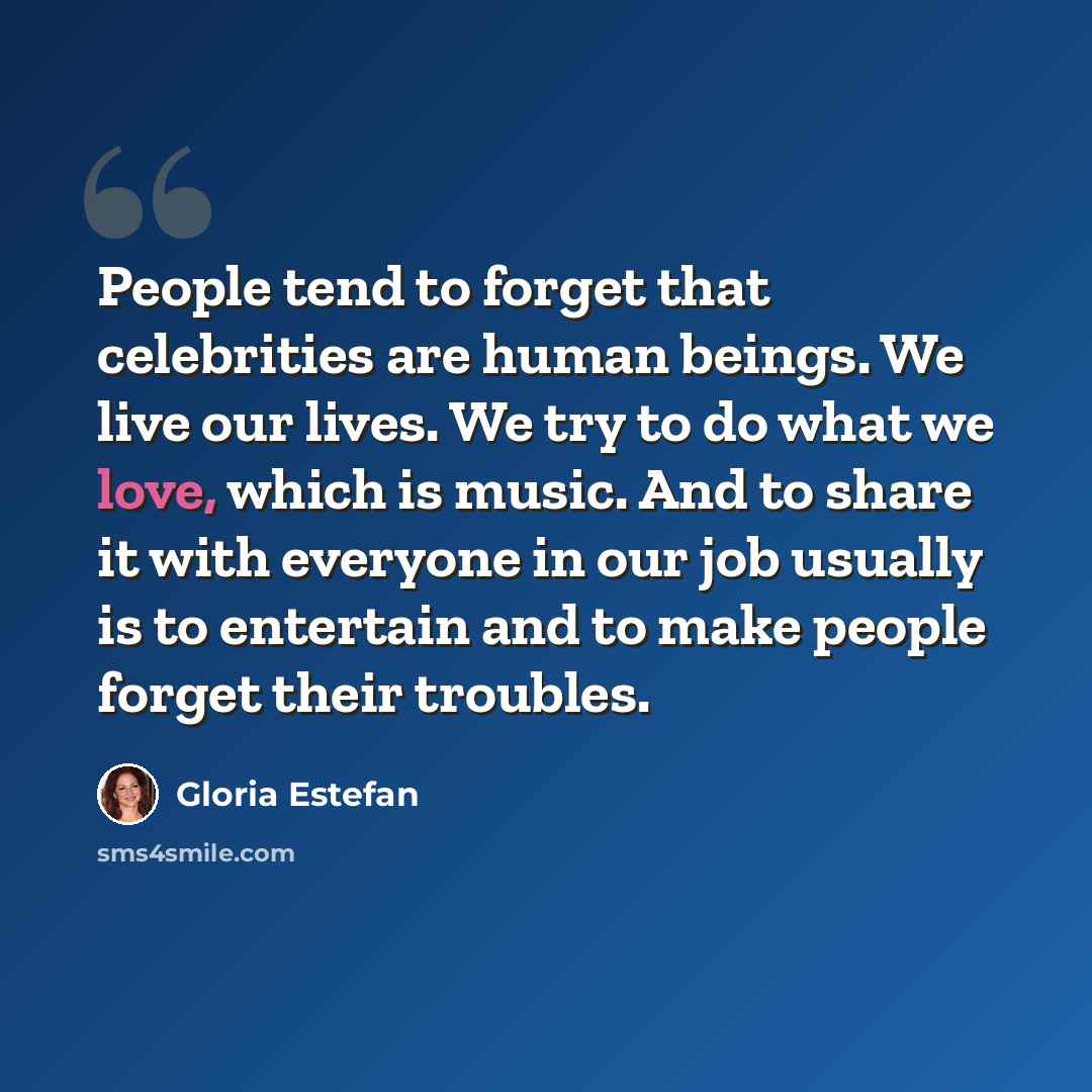 “People tend to forget that celebrities are human beings. We live our lives. We try to do what we love, which is music. And to share it with everyone in our job usually is to entertain and to make people forget their troubles.” quote by Gloria Estefan