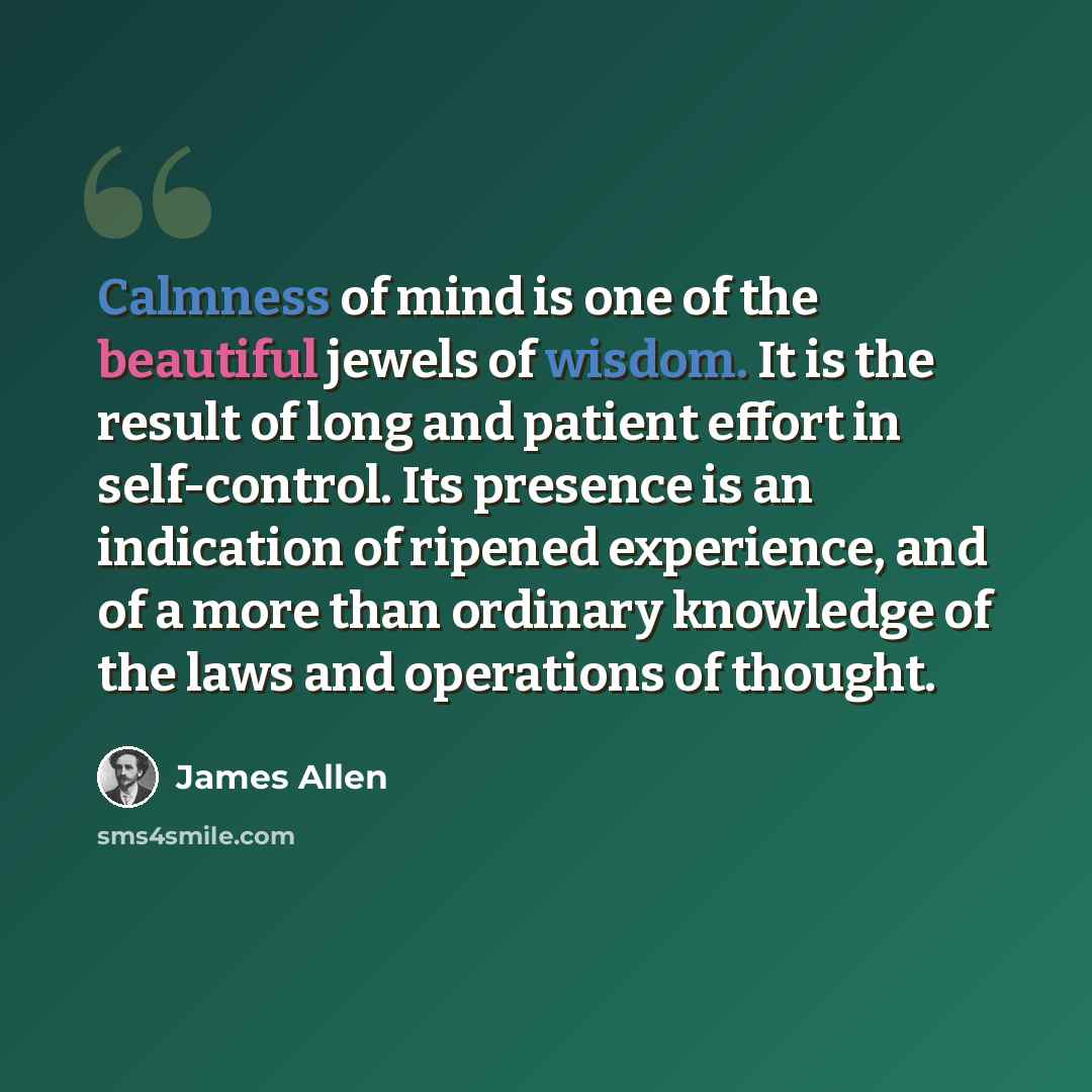 “Calmness of mind is one of the beautiful jewels of wisdom. It is the result of long and patient effort in self-control. Its presence is an indication of ripened experience, and of a more than ordinary knowledge of the laws and operations of thought.” quote by James Allen