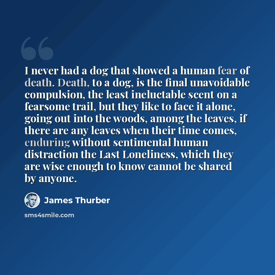 “I never had a dog that showed a human fear of death. Death, to a dog, is the final unavoidable compulsion, the least ineluctable scent on a fearsome trail, but they like to face it alone, going out into the woods, among the leaves, if there are any leaves when their time comes, enduring without…” quote by James Thurber