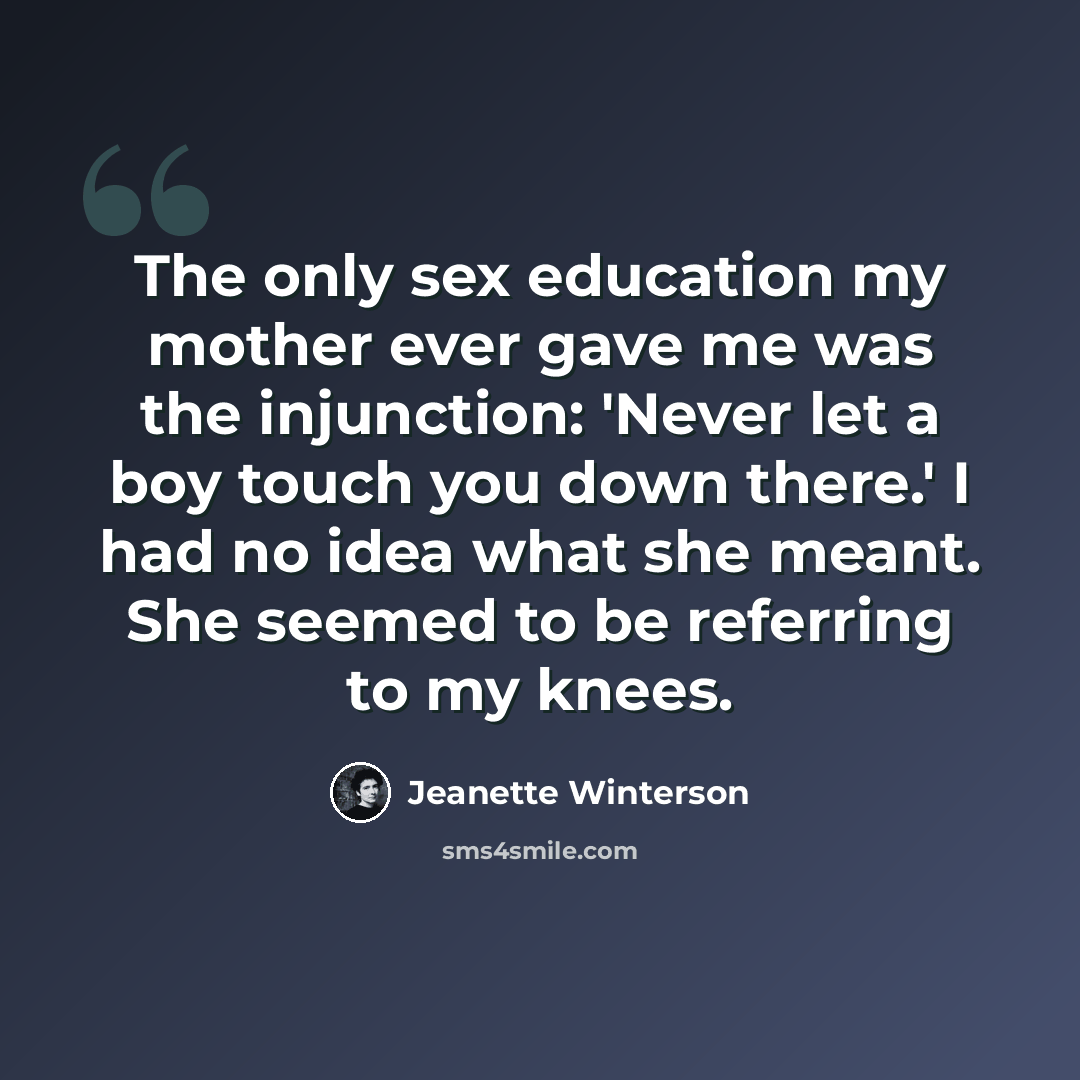 “The only sex education my mother ever gave me was the injunction: 'Never let a boy touch you down there.' I had no idea what she meant. She seemed to be referring to my knees.” quote by Jeanette Winterson