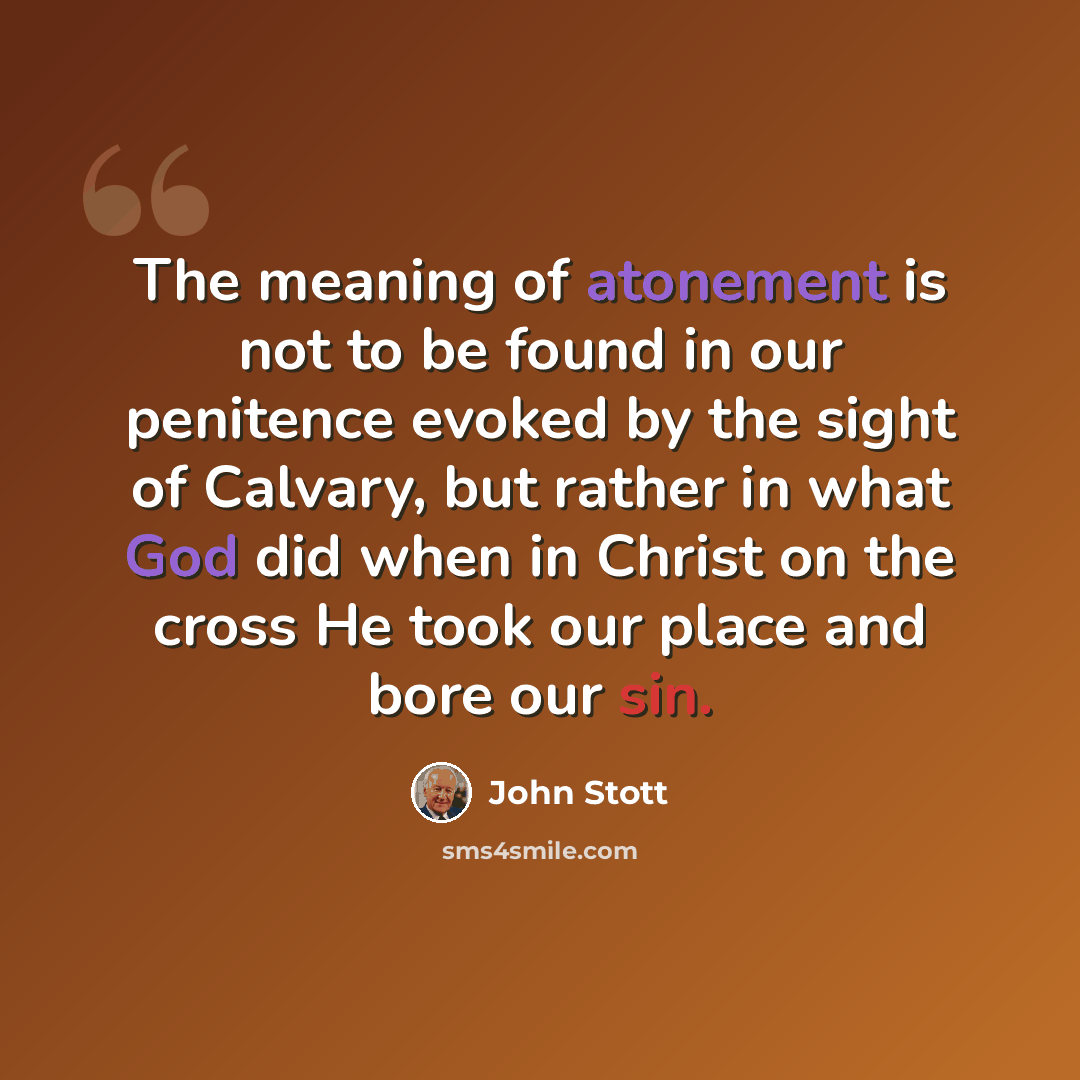 “The meaning of atonement is not to be found in our penitence evoked by the sight of Calvary, but rather in what God did when in Christ on the cross He took our place and bore our sin.” quote by John Stott