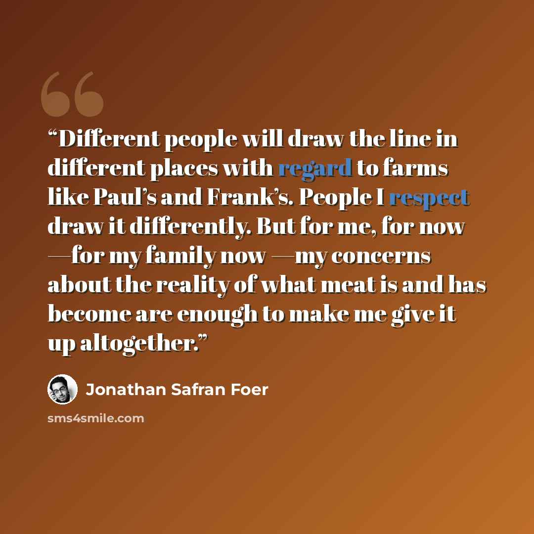 “Different people will draw the line in different places with regard to farms like Paul’s and Frank’s. People I respect draw it differently. But for me, for now —for my family now —my concerns about the reality of what meat is and has become are enough to make me give it up altogether.” quote by Jonathan Safran Foer
